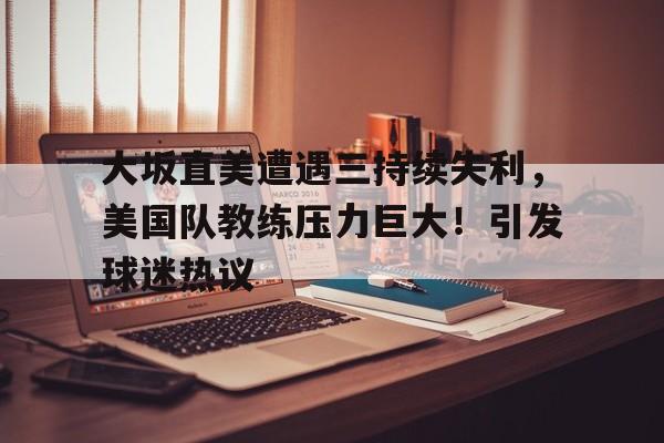 开云平台-大坂直美遭遇三持续失利，美国队教练压力巨大！引发球迷热议的简单介绍