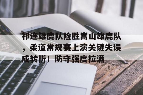 开云移动端-包含祁连雄鹿队险胜嵩山雄鹿队,柔道常规赛上演关键失误成转折!防守强度拉满的词条