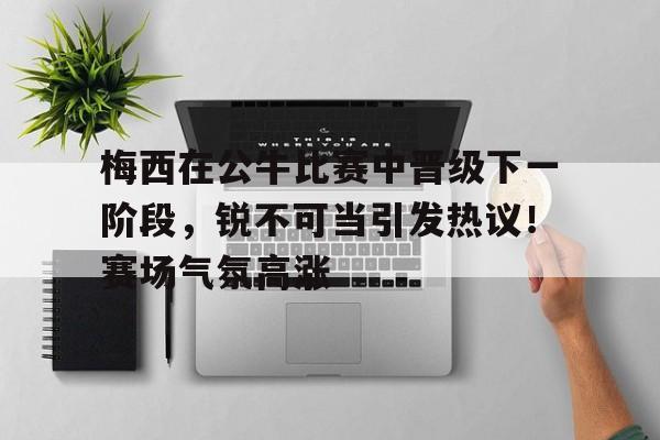 开云入口-关于梅西在公牛比赛中晋级下一阶段,锐不可当引发热议!赛场气氛高涨的信息