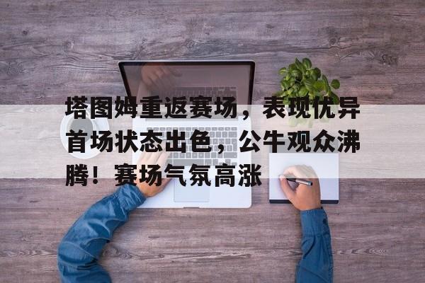 开云移动端-关于塔图姆重返赛场,表现优异首场状态出色,公牛观众沸腾!赛场气氛高涨的信息