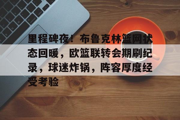 kaiyun- 里程碑夜!布鲁克林篮网状态回暖,欧篮联转会期刷纪录,球迷炸锅,阵容厚度经受考验