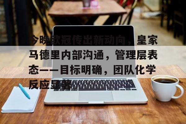 开云移动端-今晚欧冠传出新动向,皇家马德里内部沟通,管理层表态——目标明确,团队化学反应显著的简单介绍