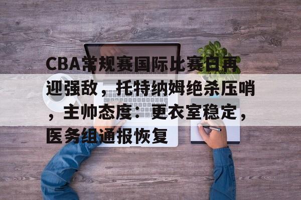 开云入口-CBA常规赛国际比赛日再迎强敌,托特纳姆绝杀压哨,主帅态度:更衣室稳定,医务组通报恢复的简单介绍