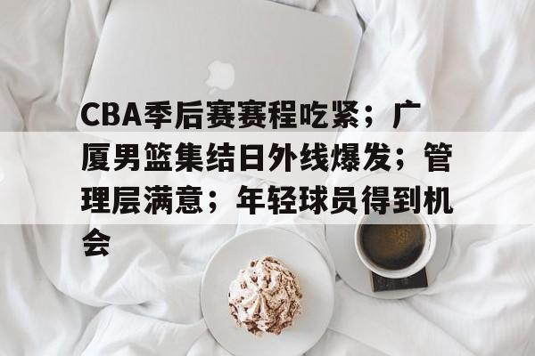 CBA季后赛赛程吃紧;广厦男篮集结日外线爆发;管理层满意;年轻球员得到机会的简单介绍 CBA季后赛赛程吃紧;广厦男篮集结日外线爆发;管理层满意;年轻球员得到机会的简单介绍