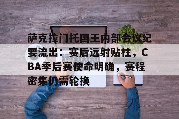 萨克拉门托国王内部会议纪要流出：赛后远射贴柱，CBA季后赛使命明确，赛程密集仍需轮换的简单介绍