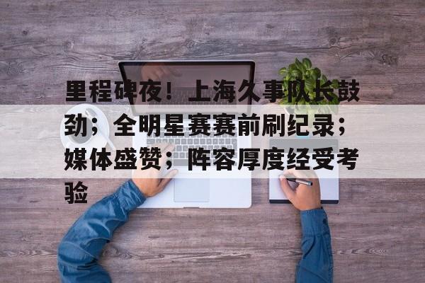 开云入口-里程碑夜！上海久事队长鼓劲；全明星赛赛前刷纪录；媒体盛赞；阵容厚度经受考验的简单介绍