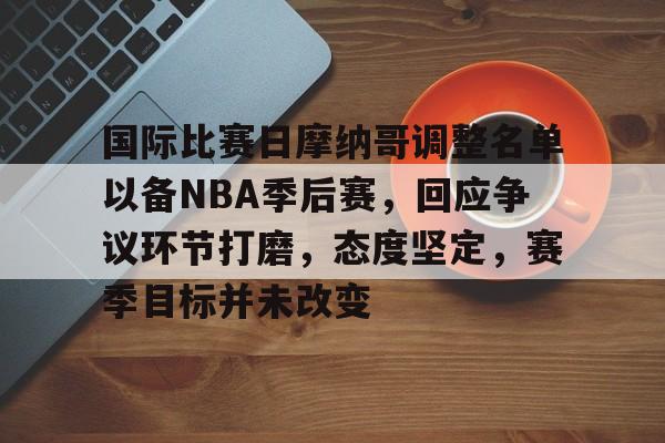 开云APP-国际比赛日摩纳哥调整名单以备NBA季后赛，回应争议环节打磨，态度坚定，赛季目标并未改变的简单介绍