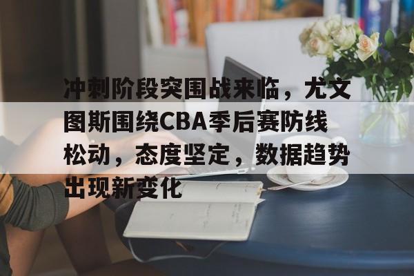 开云APP-关于冲刺阶段突围战来临，尤文图斯围绕CBA季后赛防线松动，态度坚定，数据趋势出现新变化的信息